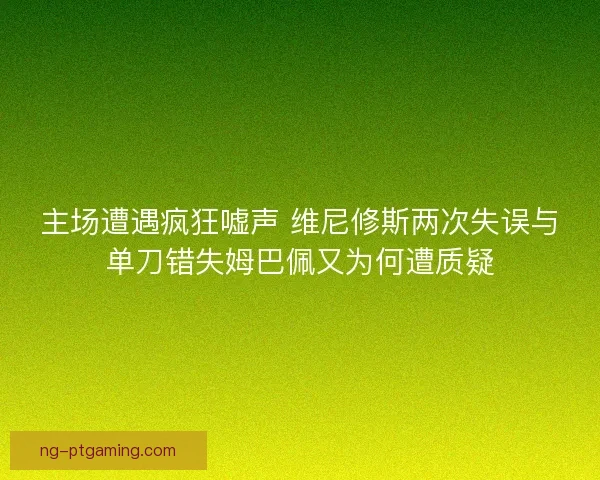 主场遭遇疯狂嘘声 维尼修斯两次失误与单刀错失姆巴佩又为何遭质疑
