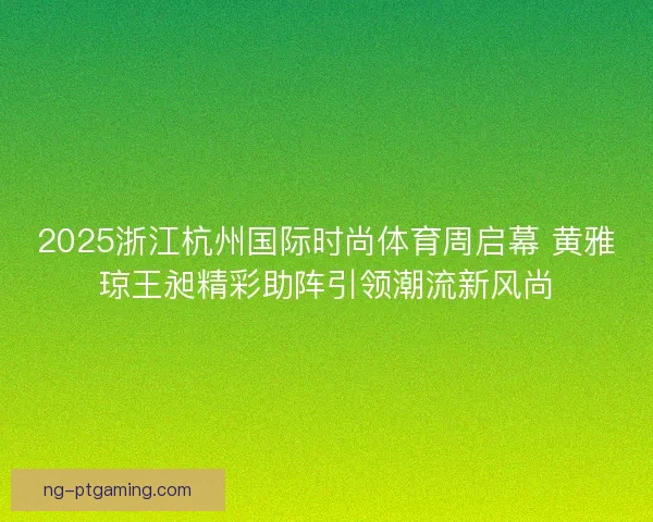 2025浙江杭州国际时尚体育周启幕 黄雅琼王昶精彩助阵引领潮流新风尚