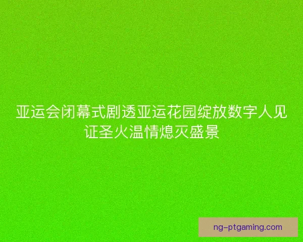亚运会闭幕式剧透亚运花园绽放数字人见证圣火温情熄灭盛景